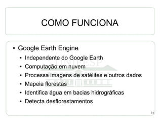 COMO FUNCIONA

●   Google Earth Engine
    ●   Independente do Google Earth
    ●   Computação em nuvem
    ●   Processa imagens de satélites e outros dados
    ●   Mapeia florestas
    ●   Identifica água em bacias hidrográficas
    ●   Detecta desflorestamentos
                                                       34
 