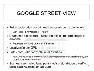 GOOGLE STREET VIEW

●   Fotos capturadas por câmeras especiais com automóveis
    ●   Car, Trike, Snowmobile, Trolley
●   9 câmeras direcionais – 8 nas laterais e uma olho de peixe
    em cima
    ●   Recentes versões usam 15 câmeras
●   Localização por GPS
●   Fotos com 360º horizontal e 290º vertical
    ●   http://maps.google.com/intl/en/help/maps/streetview/technology/ph
        otos-into-street-view.html
●   Scanners com raios laser para medir profundidade e verificar
                                                               36
    tridimensionalidade em até 30m
 