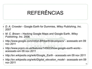 REFERÊNCIAS

●   D. A. Crowder - Google Earth for Dummies, Wiley Publishing, Inc.
    2007
●   M. C. Brown – Hacking Google Maps and Google Earth, Wiley
    Publishing, Inc. 2006
●   http://www.google.com/intl/pt-BR/earth/developers/ - acessado em 09
    nov 2011
●   http://www.pcpro.co.uk/features/145623/how-google-earth-works -
    acessado em 09 nov 2011
●   http://en.wikipedia.org/wiki/Google_Earth - acessado em 09 nov 2011
●   http://en.wikipedia.org/wiki/Digital_elevation_model - acessado em 09
    nov 2011                                                             41
 