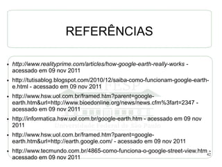 REFERÊNCIAS

●   http://www.realityprime.com/articles/how-google-earth-really-works -
    acessado em 09 nov 2011
●   http://tutisablog.blogspot.com/2010/12/saiba-como-funcionam-google-earth-
    e.html - acessado em 09 nov 2011
●   http://www.hsw.uol.com.br/framed.htm?parent=google-
    earth.htm&url=http://www.bioedonline.org/news/news.cfm%3fart=2347 -
    acessado em 09 nov 2011
●   http://informatica.hsw.uol.com.br/google-earth.htm - acessado em 09 nov
    2011
●   http://www.hsw.uol.com.br/framed.htm?parent=google-
    earth.htm&url=http://earth.google.com/ - acessado em 09 nov 2011
●   http://www.tecmundo.com.br/4865-como-funciona-o-google-street-view.htm42
                                                                           -
    acessado em 09 nov 2011
 