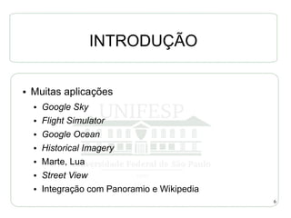 INTRODUÇÃO

●   Muitas aplicações
    ●   Google Sky
    ●   Flight Simulator
    ●   Google Ocean
    ●   Historical Imagery
    ●   Marte, Lua
    ●   Street View
    ●   Integração com Panoramio e Wikipedia
                                               6
 