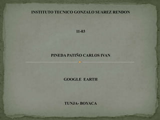 INSTITUTO TECNICO GONZALO SUAREZ RENDON



                 11-03




       PINEDA PATIÑO CARLOS IVAN




            GOOGLE EARTH




             TUNJA- BOYACA
 