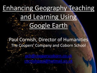 Enhancing Geography Teaching
     and Learning Using
        Google Earth
 Paul Cornish, Director of Humanities
  The Coopers’ Company and Coborn School

        pch@cooperscoborn.co.uk
        cornishpaul@hotmail.co.uk
 