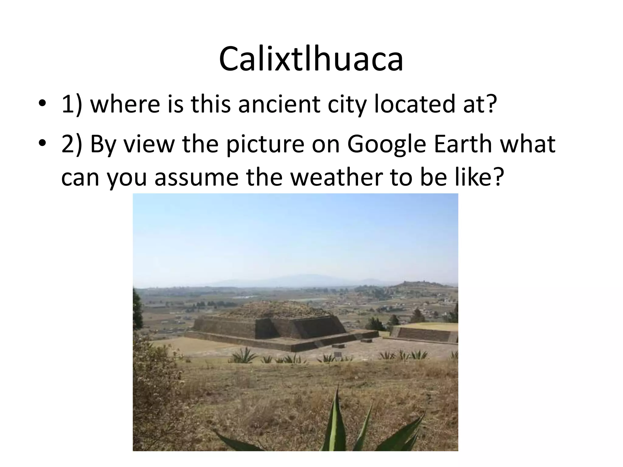 Calixtlhuaca
• 1) where is this ancient city located at?
• 2) By view the picture on Google Earth what
can you assume the weather to be like?