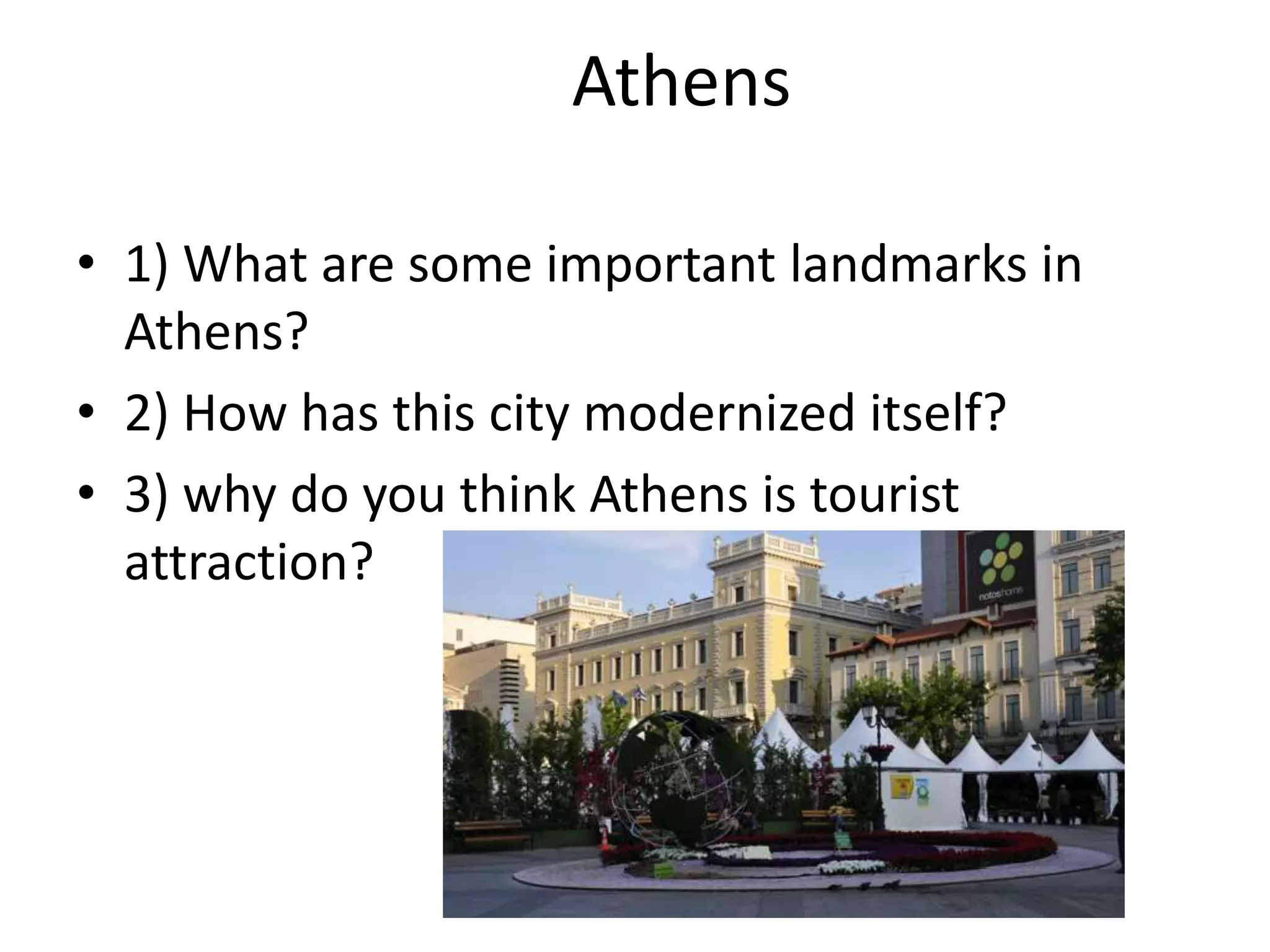 Athens
• 1) What are some important landmarks in
Athens?
• 2) How has this city modernized itself?
• 3) why do you think Athens is tourist
attraction?