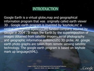INTRODUCTION
Google Earth is a virtual globe,map and geographical
information program that was originally called earth viewer
3D . Google earth program is invented by ‘keyhole,inc’ a
central intelligence agency(CIA) funded company aquired by
Google in 2004 . It maps the Earth by the superimposition of
images obtained from satellite imagery,aerial photography
and geographic information system(GIS) 3D globe. All google
earth photo graphs are taken from remote sensing satellite
technology. The google earth program is based on keyhole
mark up language(KML).
 