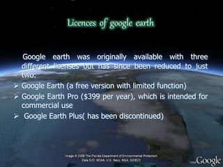 Licences of google earth
Google earth was originally available with three
different licenses but has since been reduced to just
two:
 Google Earth (a free version with limited function)
 Google Earth Pro ($399 per year), which is intended for
commercial use
 Google Earth Plus( has been discontinued)
 