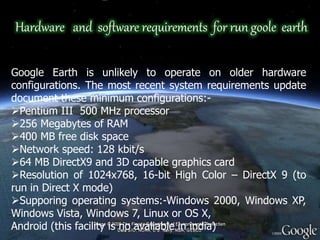 Hardware and software requirements for run goole earth
Google Earth is unlikely to operate on older hardware
configurations. The most recent system requirements update
document these minimum configurations:-
Pentium III 500 MHz processor
256 Megabytes of RAM
400 MB free disk space
Network speed: 128 kbit/s
64 MB DirectX9 and 3D capable graphics card
Resolution of 1024x768, 16-bit High Color – DirectX 9 (to
run in Direct X mode)
Supporing operating systems:-Windows 2000, Windows XP,
Windows Vista, Windows 7, Linux or OS X,
Android (this facility is no avaliable in india)
 
