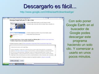 Descargarlo es fácil... Con solo poner Google Earth en el buscador de Google podes descargar este programa haciendo un solo clic. Y comenzar a usarlo en unos pocos minutos. http://www.google.com/intl/es/earth/download/ge/ 