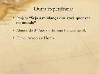 Outra experiência: Projeto “ Seja a mudança que você quer ver no mundo” Alunos do 3º Ano do Ensino Fundamental. Filme: Árvores e Flores .  