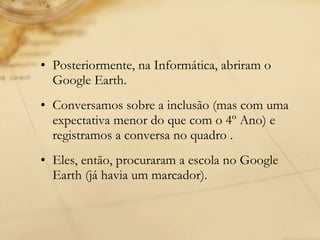 Posteriormente, na Informática, abriram o Google Earth. Conversamos sobre a inclusão (mas com uma expectativa menor do que com o 4º Ano) e registramos a conversa no quadro . Eles, então, procuraram a escola no Google Earth (já havia um marcador).  