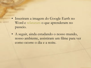 Inseriram a imagem do Google Earth no Word e  relataram  o que aprenderam no passeio. A seguir, ainda estudando o nosso mundo, nosso ambiente, assistiram um filme para ver como ocorre o dia e a noite. 