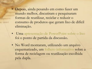 Depois, ainda pesando em como fazer um mundo melhor, discutiram e pesquisaram formas de reutilizar, reciclar e reduzir o consumo de produtos que geram lixo de difícil eliminação. Uma  apresentação de PowerPoint sobre o lixo  foi o ponto de partida da discussão. No Word montaram, utilizando um arquivo esquematizado, um  folheto informativo  sobre a forma de reciclagem ou reutilização escolhida pela dupla. 
