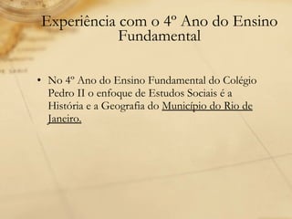 Experiência com o 4º Ano do Ensino Fundamental No 4º Ano do Ensino Fundamental do Colégio Pedro II o enfoque de Estudos Sociais é a História e a Geografia do  Município do Rio de Janeiro. 