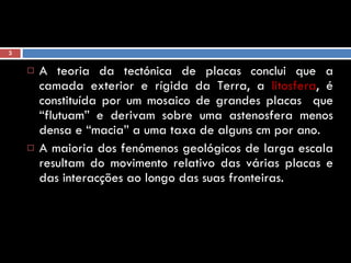 A teoria da tectónica de placas conclui que a camada exterior e rígida da Terra, a  litosfera , é constituída por um mosaico de grandes placas  que “flutuam” e derivam sobre uma astenosfera menos densa e “macia” a uma taxa de alguns cm por ano.  A maioria dos fenómenos geológicos de larga escala resultam do movimento relativo das várias placas e das interacções ao longo das suas fronteiras. 