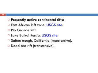 Presently active continental rifts: East African Rift zone.  USGS site .  Rio Grande Rift.  Lake Baikal Russia.  USGS site .  Salton trough, California (transtensive).  Dead sea rift (transtensive).  