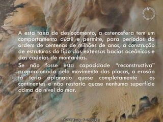 A esta taxa de deslocamento, a astenosfera tem um comportamento dúctil e permite, para períodos da ordem de centenas de milhões de anos, a construção de estruturas do tipo das extensas bacias oceânicas e das cadeias de montanhas.  Se não fosse esta capacidade “reconstructiva” proporcionada pelo movimento das placas, a erosão já teria aplanado quase completamente  os continentes e não restaria quase nenhuma superfície acima do nível do mar. 