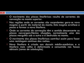 O movimento das placas litosféricas resulta de correntes de convecção no manto superior.  Nas regiões onde as correntes são ascendentes gera-se novo magma a partir de material do manto. Este magma arrefece e passa a formar a nova litosfera.  Onde as correntes de convecção têm o sentido descencente as placas convergem.Nestas situações, normalmente uma das placas mergulha sob a outra e é destruída no manto.  O movimento das placas litosféricas contribui assim para fazer uma reciclagem contínua das rochas.  Nova litosfera é criada nas dorsais médio-oceânicas e a litosfera mais velha é deformada e consumida nas fossas abissais (zonas de subducção). 