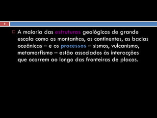 A maioria das  estruturas  geológicas de grande escala como as montanhas, os continentes, as bacias oceânicas – e os  processos  – sismos, vulcanismo, metamorfismo – estão associados às interacções que ocorrem ao longo das fronteiras de placas. 