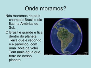 Onde moramos?
Nós moramos no país
  chamado Brasil e ele
  fica na América do
  Sul.
O Brasil é grande e fica
  dentro do planeta
  Terra que é redondo
  e é parecido com
  uma bola de vôlei.
  Tem mais água que
  terra no nosso
  planeta
 