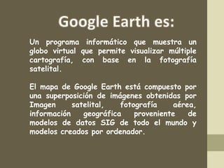 Un programa informático que muestra un
globo virtual que permite visualizar múltiple
cartografía, con base en la fotografía
satelital.
El mapa de Google Earth está compuesto por
una superposición de imágenes obtenidas por
Imagen
satelital,
fotografía
aérea,
información
geográfica
proveniente
de
modelos de datos SIG de todo el mundo y
modelos creados por ordenador.
