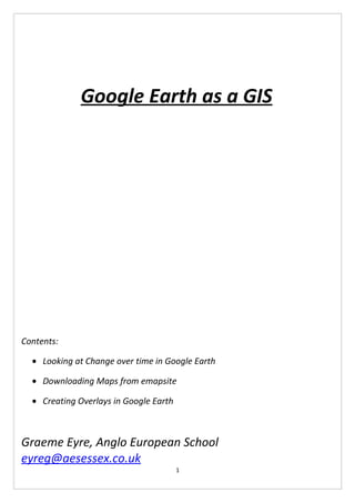 Google Earth as a GIS




Contents:

  • Looking at Change over time in Google Earth

  • Downloading Maps from emapsite

  • Creating Overlays in Google Earth



Graeme Eyre, Anglo European School
eyreg@aesessex.co.uk
                                        1
 