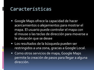 Características

 Google Maps ofrece la capacidad de hacer
  acercamientos o alejamientos para mostrar el
  mapa. El usuario puede controlar el mapa con
  el mouse o las teclas de dirección para moverse a
  la ubicación que se desee
 Los resultados de la búsqueda pueden ser
  restringidos a una zona, gracias a Google Local.
 Como otros servicios de mapa, Google Maps
  permite la creación de pasos para llegar a alguna
  dirección.
 