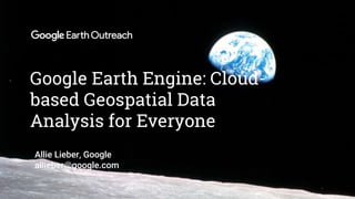 Confidential + Proprietary
Google Earth Engine: Cloud-
based Geospatial Data
Analysis for Everyone
Allie Lieber, Google
allieber@google.com
 