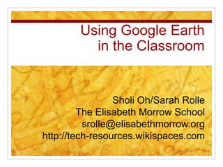 Using Google Earthin the Classroom Sholi Oh/Sarah Rolle The Elisabeth Morrow School srolle@elisabethmorrow.org http://tech-resources.wikispaces.com 