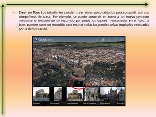 • Crear un Tour: Los estudiantes pueden crear viajes personalizados para compartir con sus
compañeros de clase. Por ejemplo, se puede construir en torno a un nuevo contexto
mediante la creación de un recorrido por todos los lugares mencionados en el libro. O
bien, pueden hacer un recorrido para resaltar todas las grandes selvas tropicales efectuadas
por la deforestación.
 