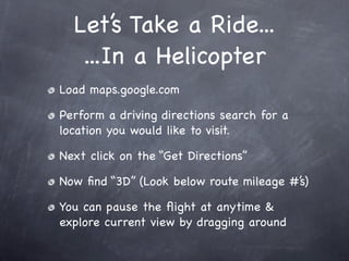 Let’s Take a Ride...
...In a Helicopter
Load maps.google.com
Perform a driving directions search for a
location you would like to visit.
Next click on the “Get Directions”
Now find “3D” (Look below route mileage #’s)
You can pause the flight at anytime &
explore current view by dragging around