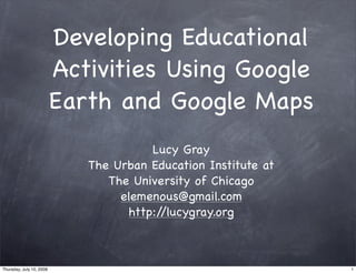 Developing Educational
Activities Using Google
Earth and Google Maps
Lucy Gray
The Urban Education Institute at
The University of Chicago
elemenous@gmail.com
http://lucygray.org
1Thursday, July 10, 2008
 