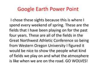 Google Earth Power Point
I chose these sights because this is where I
spend every weekend of spring. These are the
fields that I have been playing on for the past
four years. These are all of the fields in the
Great Northwest Athletic Conference so being
from Western Oregon University I figured it
would be nice to show the people what kind
of fields we play on and what the atmosphere
is like when we are on the road. GO WOLVES!

 