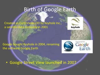 Birth of Google Earth
• Google Street View launched in 2007
Created as EarthViewer3D by Keyhole Inc.,
a satellite data company in 2001
Google bought Keyhole in 2004, renaming
the software Google Earth
 