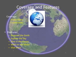 Coverage and Features
• Features:
– Discover the Earth
– Explore the Sky
– Dive in the Ocean
– Walk on the Moon
– Visit Mars
Coverage:
25 countries
7 continents
 