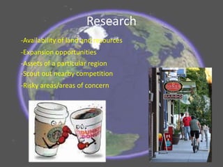 Research
-Risky areas/areas of concern
-Expansion opportunities
-Availability of land and resources
-Assets of a particular region
-Scout out nearby competition
 