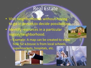 Real Estate
• Visit neighborhoods without having
to go in person to decide possibilities.
• Identify resources in a particular
region/neighborhood.
– Example: A map can be created to show
how far a house is from local schools,
supermarkets, hospitals, etc.
 