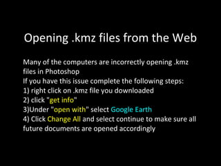 Opening .kmz files from the Web
Many of the computers are incorrectly opening .kmz
files in Photoshop
If you have this issue complete the following steps:
1) right click on .kmz file you downloaded
2) click "get info"
3)Under "open with" select Google Earth
4) Click Change All and select continue to make sure all
future documents are opened accordingly
 