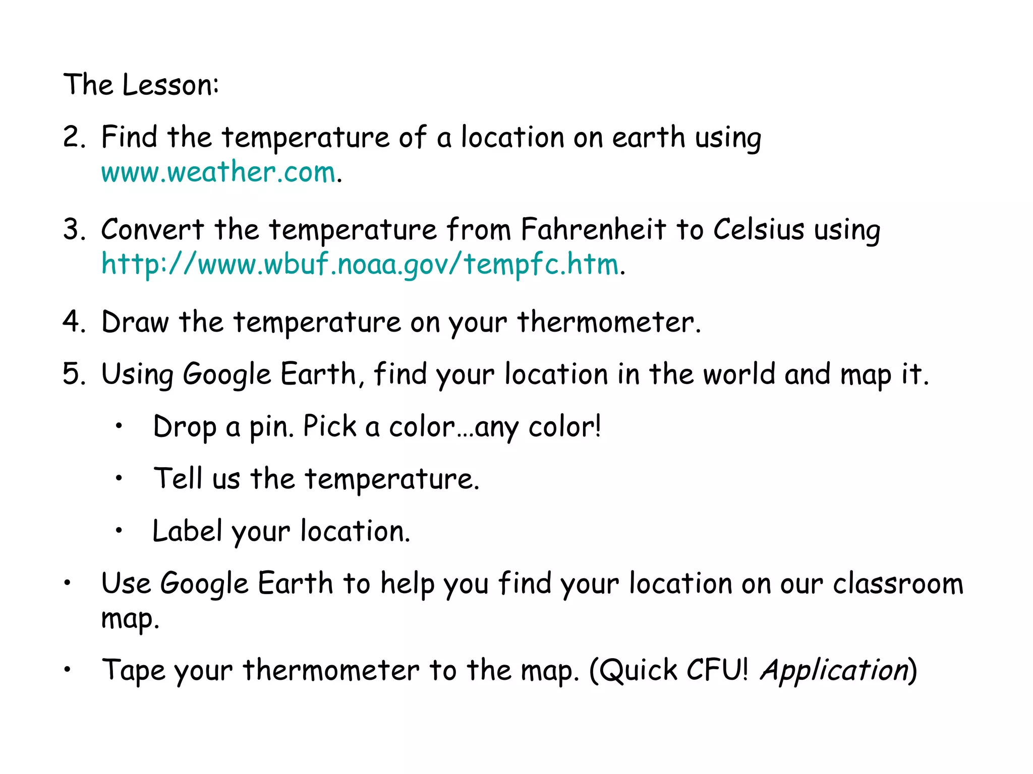 The Lesson: Find the temperature of a location on earth using  www.weather.com . Convert the temperature from Fahrenheit to Celsius using  http://www.wbuf.noaa.gov/tempfc.htm . Draw the temperature on your thermometer. Using Google Earth, find your location in the world and map it. Drop a pin. Pick a color…any color! Tell us the temperature. Label your location. Use Google Earth to help you find your location on our classroom map. Tape your thermometer to the map. (Quick CFU!  Application ) 