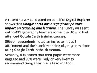 A recent survey conducted on behalf of  Digital Explorer  shows that  Google Earth has a significant positive impact on teaching and learning.  The survey was sent out to 481 geography teachers across the UK who had attended Google Earth training courses. 80% of respondents noted an increase in pupil attainment and their understanding of geography since using Google Earth in the classroom. Similarly, 80% stated that their pupils were more engaged and 90% were likely or very likely to recommend Google Earth as a teaching tool. 