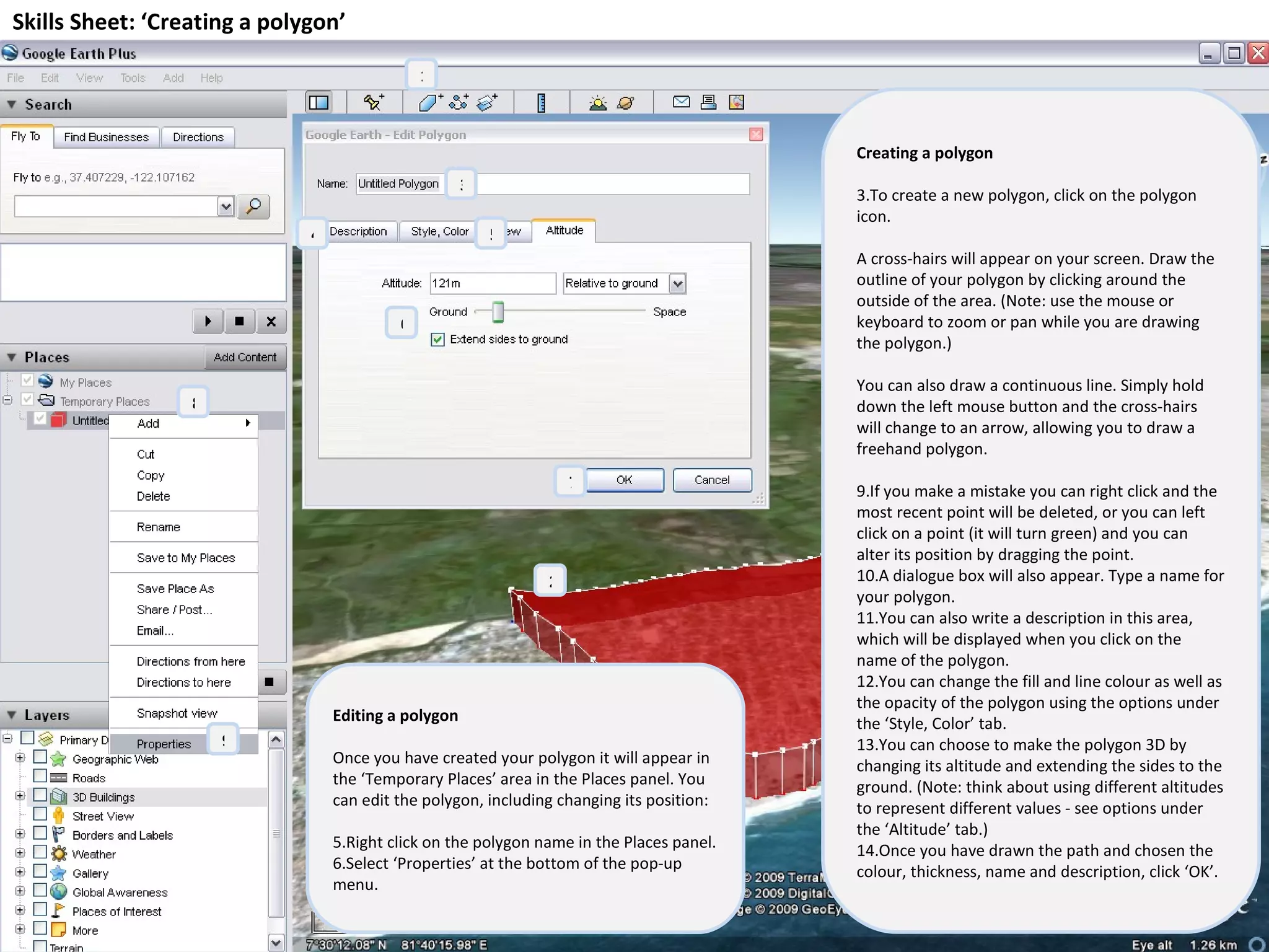 Skills Sheet: ‘Creating a polygon’ Creating a polygon To create a new polygon, click on the polygon icon. A cross-hairs will appear on your screen. Draw the outline of your polygon by clicking around the outside of the area. (Note: use the mouse or keyboard to zoom or pan while you are drawing the polygon.) You can also draw a continuous line. Simply hold down the left mouse button and the cross-hairs will change to an arrow, allowing you to draw a freehand polygon. If you make a mistake you can right click and the most recent point will be deleted, or you can left click on a point (it will turn green) and you can alter its position by dragging the point. A dialogue box will also appear. Type a name for your polygon. You can also write a description in this area, which will be displayed when you click on the name of the polygon. You can change the fill and line colour as well as the opacity of the polygon using the options under the ‘Style, Color’ tab. You can choose to make the polygon 3D by changing its altitude and extending the sides to the ground. (Note: think about using different altitudes to represent different values - see options under the ‘Altitude’ tab.) Once you have drawn the path and chosen the colour, thickness, name and description, click ‘OK’. Editing a polygon Once you have created your polygon it will appear in the ‘Temporary Places’ area in the Places panel. You can edit the polygon, including changing its position: Right click on the polygon name in the Places panel. Select ‘Properties’ at the bottom of the pop-up menu. 8 9 1 2 3 4 5 6 7 