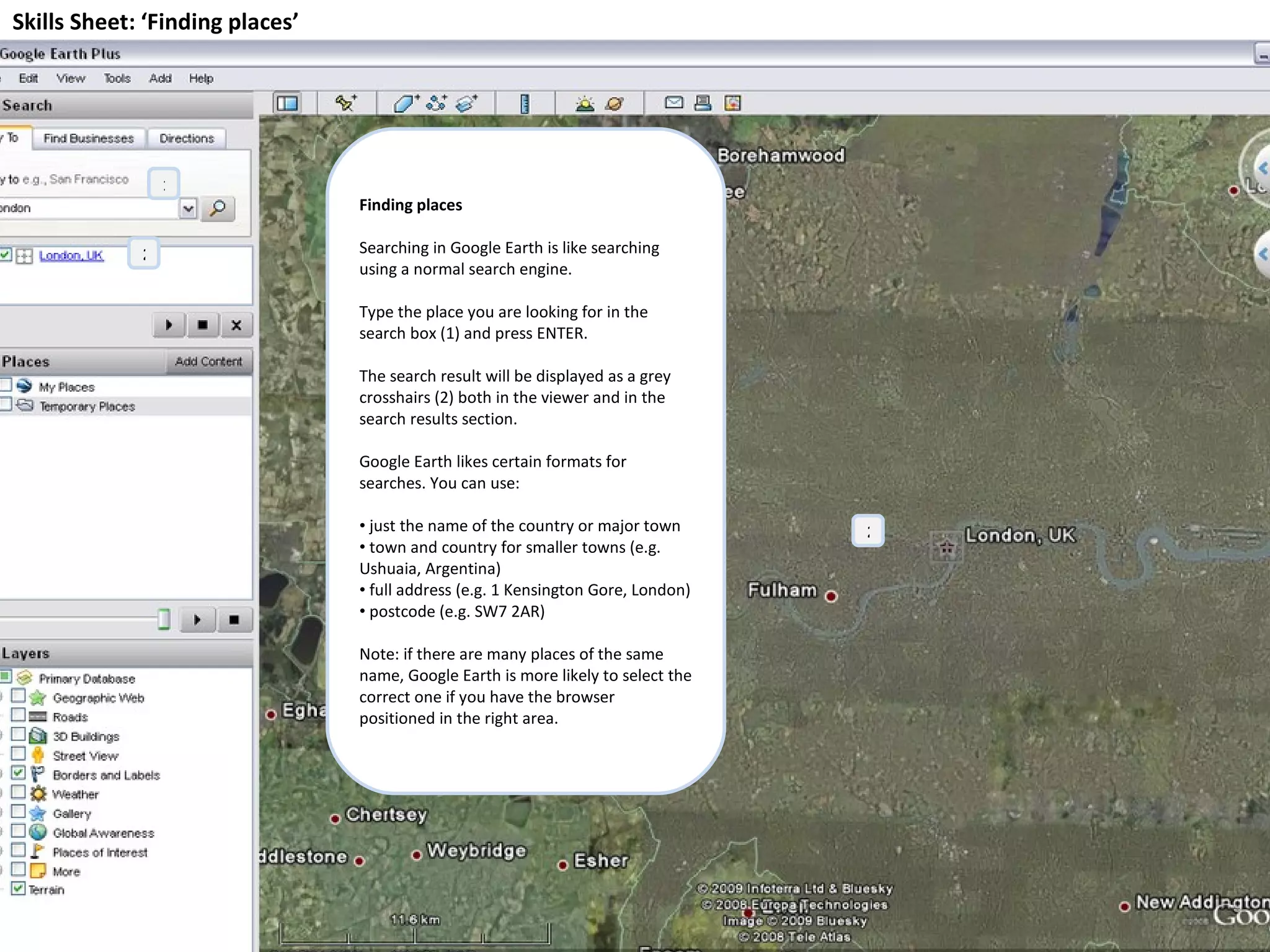 Skills Sheet: ‘Finding places’ Finding places Searching in Google Earth is like searching using a normal search engine.  Type the place you are looking for in the search box (1) and press ENTER. The search result will be displayed as a grey crosshairs (2) both in the viewer and in the search results section. Google Earth likes certain formats for searches. You can use: just the name of the country or major town town and country for smaller towns (e.g. Ushuaia, Argentina) full address (e.g. 1 Kensington Gore, London) postcode (e.g. SW7 2AR) Note: if there are many places of the same name, Google Earth is more likely to select the correct one if you have the browser positioned in the right area. 1 2 2 