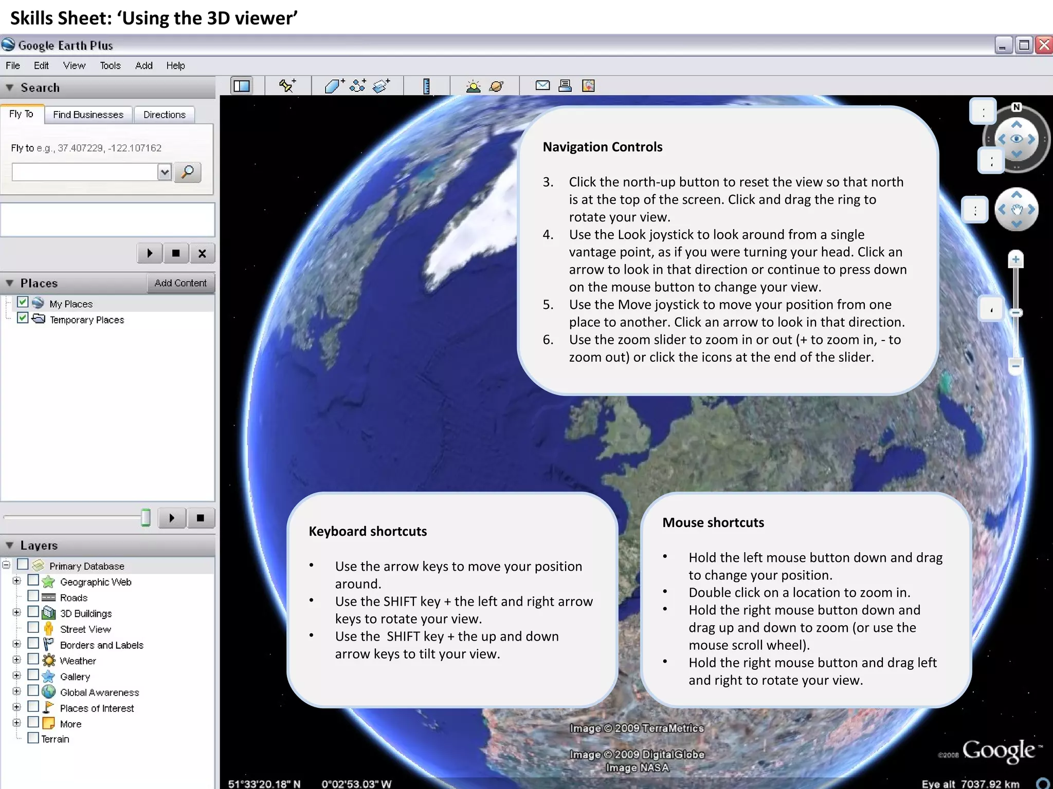 Skills Sheet: ‘Using the 3D viewer’ Navigation Controls Click the north-up button to reset the view so that north is at the top of the screen. Click and drag the ring to rotate your view. Use the Look joystick to look around from a single vantage point, as if you were turning your head. Click an arrow to look in that direction or continue to press down on the mouse button to change your view. Use the Move joystick to move your position from one place to another. Click an arrow to look in that direction. Use the zoom slider to zoom in or out (+ to zoom in, - to zoom out) or click the icons at the end of the slider. Keyboard shortcuts Use the arrow keys to move your position around. Use the SHIFT key + the left and right arrow keys to rotate your view. Use the  SHIFT key + the up and down arrow keys to tilt your view. Mouse shortcuts Hold the left mouse button down and drag to change your position. Double click on a location to zoom in. Hold the right mouse button down and drag up and down to zoom (or use the mouse scroll wheel). Hold the right mouse button and drag left and right to rotate your view. 1 2 3 4 