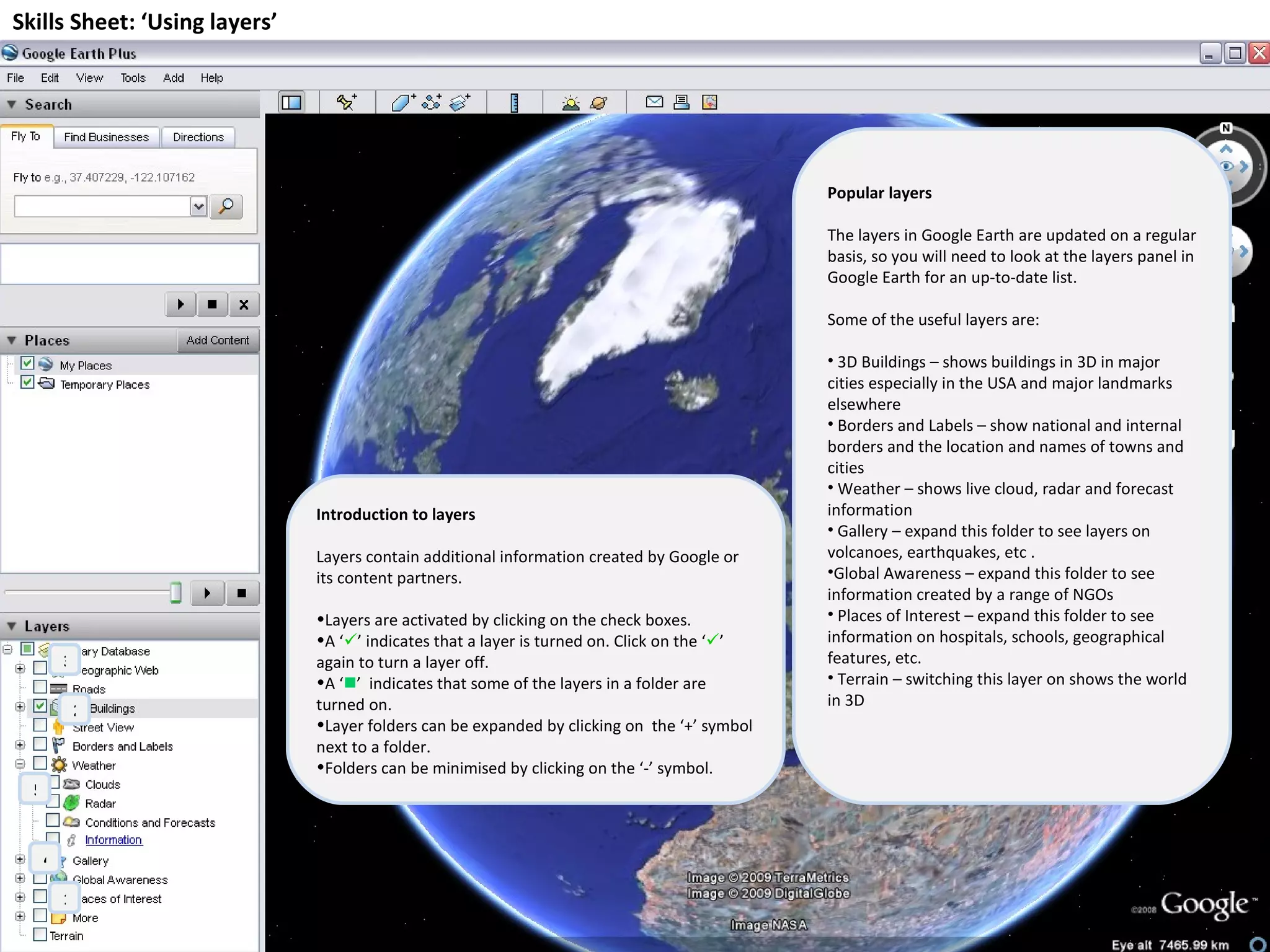 Skills Sheet: ‘Using layers’ Introduction to layers Layers contain additional information created by Google or its content partners. Layers are activated by clicking on the check boxes. A ‘  ’ indicates that a layer is turned on. Click on the ‘  ’  again to turn a layer off. A ‘  ’  indicates that some of the layers in a folder are turned on. Layer folders can be expanded by clicking on  the ‘+’ symbol next to a folder.  Folders can be minimised by clicking on the ‘-’ symbol. 1 2 3 4 5 Popular layers The layers in Google Earth are updated on a regular basis, so you will need to look at the layers panel in Google Earth for an up-to-date list. Some of the useful layers are: 3D Buildings – shows buildings in 3D in major cities especially in the USA and major landmarks elsewhere Borders and Labels – show national and internal borders and the location and names of towns and cities Weather – shows live cloud, radar and forecast information Gallery – expand this folder to see layers on volcanoes, earthquakes, etc . Global Awareness – expand this folder to see information created by a range of NGOs Places of Interest – expand this folder to see information on hospitals, schools, geographical features, etc. Terrain – switching this layer on shows the world in 3D 