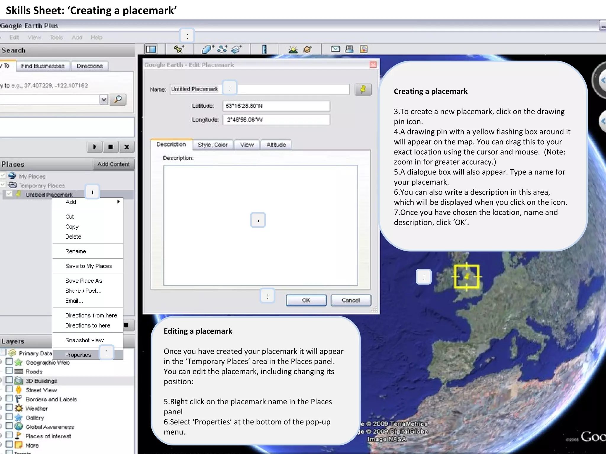 Skills Sheet: ‘Creating a placemark’ Creating a placemark To create a new placemark, click on the drawing pin icon. A drawing pin with a yellow flashing box around it will appear on the map. You can drag this to your exact location using the cursor and mouse.  (Note: zoom in for greater accuracy.) A dialogue box will also appear. Type a name for your placemark. You can also write a description in this area, which will be displayed when you click on the icon. Once you have chosen the location, name and description, click ‘OK’. 1 2 3 4 5 Editing a placemark Once you have created your placemark it will appear in the ‘Temporary Places’ area in the Places panel. You can edit the placemark, including changing its position: Right click on the placemark name in the Places panel Select ‘Properties’ at the bottom of the pop-up menu. 7 6 