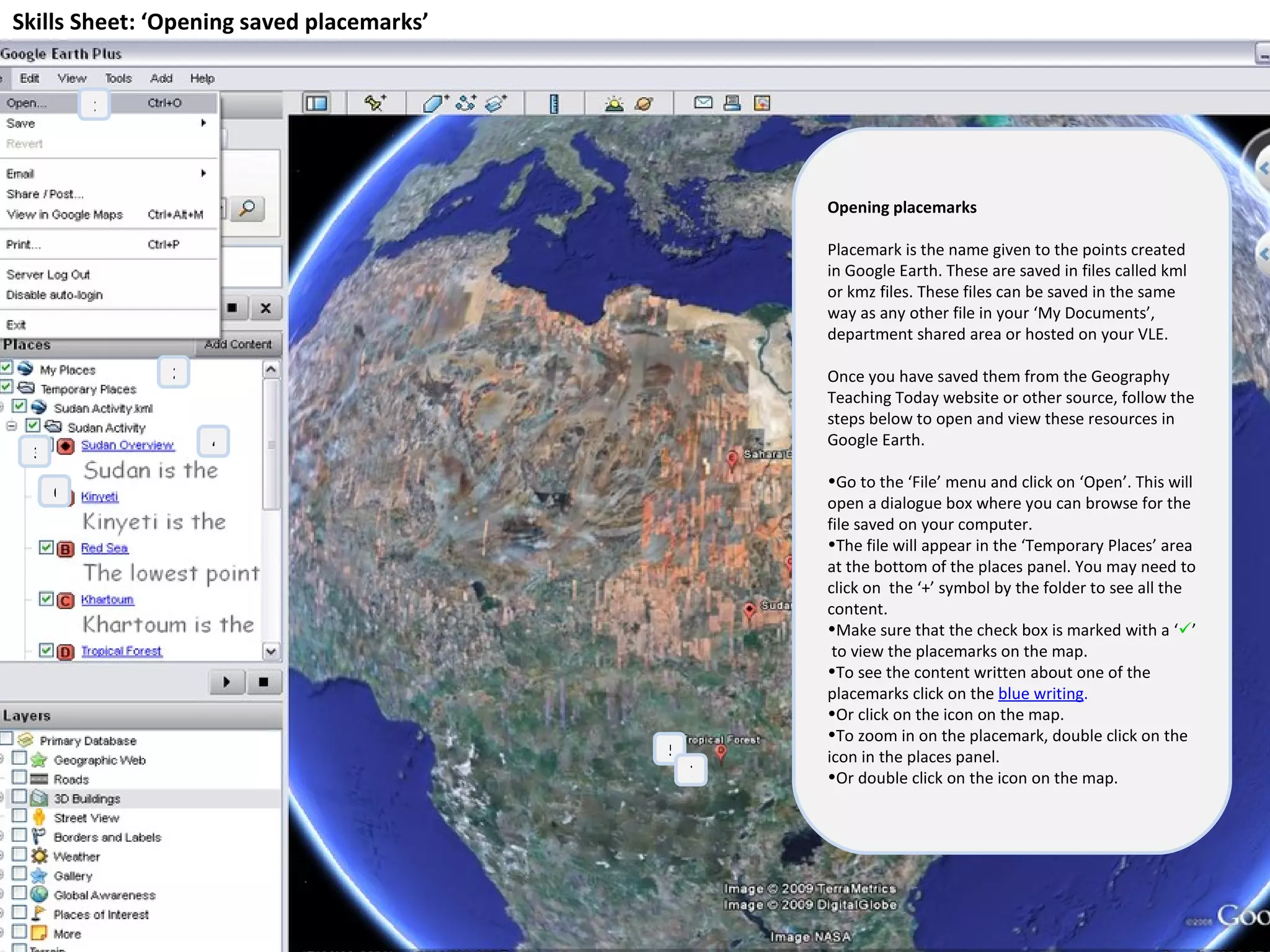 Skills Sheet: ‘Opening saved placemarks’ Opening placemarks Placemark is the name given to the points created in Google Earth. These are saved in files called kml or kmz files. These files can be saved in the same way as any other file in your ‘My Documents’, department shared area or hosted on your VLE.  Once you have saved them from the Geography Teaching Today website or other source, follow the steps below to open and view these resources in Google Earth. Go to the ‘File’ menu and click on ‘Open’. This will open a dialogue box where you can browse for the file saved on your computer. The file will appear in the ‘Temporary Places’ area at the bottom of the places panel. You may need to click on  the ‘+’ symbol by the folder to see all the content. Make sure that the check box is marked with a ‘  ’  to view the placemarks on the map. To see the content written about one of the placemarks click on the  blue writing .   Or click on the icon on the map. To zoom in on the placemark, double click on the icon in the places panel.  Or double click on the icon on the map. 1 2 3 4 5 7 6 
