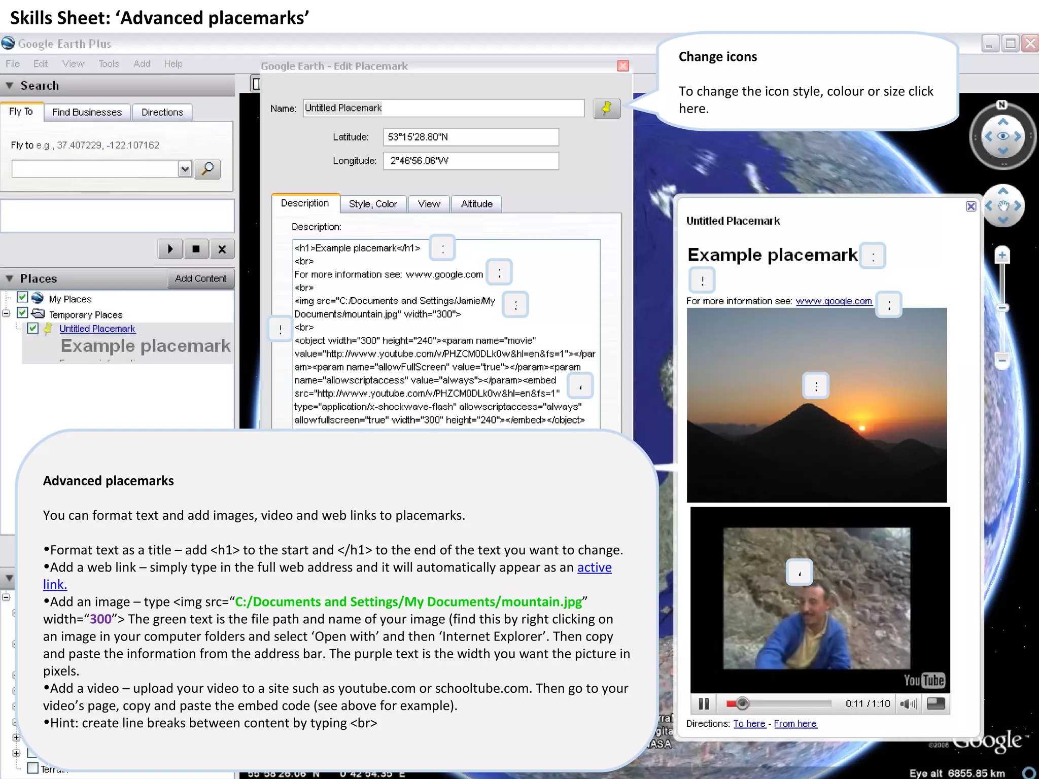 Skills Sheet: ‘Advanced placemarks’ Advanced placemarks You can format text and add images, video and web links to placemarks. Format text as a title – add <h1> to the start and </h1> to the end of the text you want to change. Add a web link – simply type in the full web address and it will automatically appear as an  active link. Add an image – type <img src=“ C:/Documents and Settings/My Documents/mountain.jpg ” width=“ 300 ”> The green text is the file path and name of your image (find this by right clicking on an image in your computer folders and select ‘Open with’ and then ‘Internet Explorer’. Then copy and paste the information from the address bar. The purple text is the width you want the picture in pixels. Add a video – upload your video to a site such as youtube.com or schooltube.com. Then go to your video’s page, copy and paste the embed code (see above for example). Hint: create line breaks between content by typing <br> 1 2 3 4 5 1 2 3 4 5 Change icons To change the icon style, colour or size click here. 