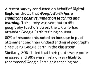 A recent survey conducted on behalf of  Digital Explorer  shows that  Google Earth has a significant positive impact on teaching and learning.  The survey was sent out to 481 geography teachers across the UK who had attended Google Earth training courses. 80% of respondents noted an increase in pupil attainment and their understanding of geography since using Google Earth in the classroom. Similarly, 80% stated that their pupils were more engaged and 90% were likely or very likely to recommend Google Earth as a teaching tool. 