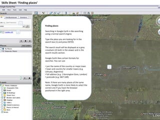 Skills Sheet: ‘Finding places’ Finding places Searching in Google Earth is like searching using a normal search engine.  Type the place you are looking for in the search box (1) and press ENTER. The search result will be displayed as a grey crosshairs (2) both in the viewer and in the search results section. Google Earth likes certain formats for searches. You can use: just the name of the country or major town town and country for smaller towns (e.g. Ushuaia, Argentina) full address (e.g. 1 Kensington Gore, London) postcode (e.g. SW7 2AR) Note: if there are many places of the same name, Google Earth is more likely to select the correct one if you have the browser positioned in the right area. 1 2 2 