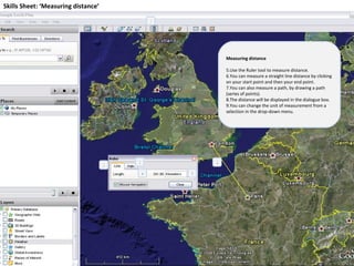 Skills Sheet: ‘Measuring distance’ Measuring distance Use the Ruler tool to measure distance. You can measure a straight line distance by clicking on your start point and then your end point. You can also measure a path, by drawing a path (series of points). The distance will be displayed in the dialogue box. You can change the unit of measurement from a selection in the drop-down menu. 1 2 3 4 5 2 